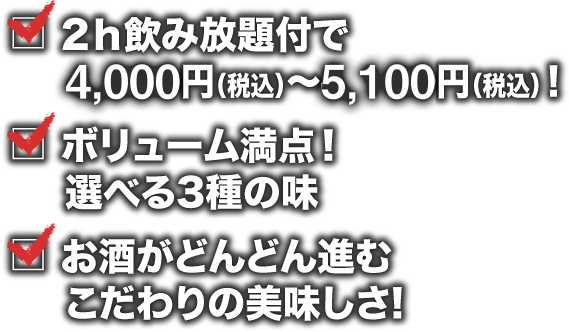 2ｈ飲み放題付で4,000円（税込）～5,100円（税込）！ ボリューム満点！	選べる3種の味  お酒がどんどん進むこだわりの美味しさ!
