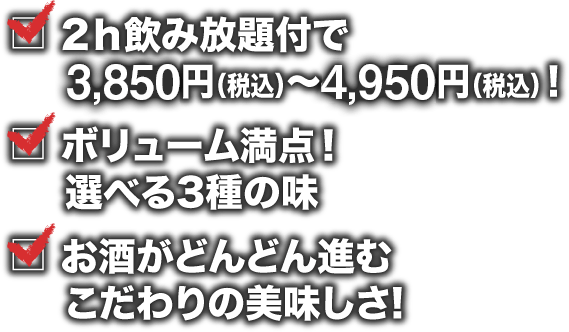 2ｈ飲み放題付で3,500円（税込）～4,950円（税込）！ ボリューム満点！	選べる3種の味  お酒がどんどん進むこだわりの美味しさ!