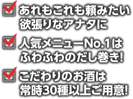 あれもこれも頼みたい欲張りなアナタに人気メニューNo.1はふわふわのだし巻き！ こだわりのお酒は常時30種以上ご用意!